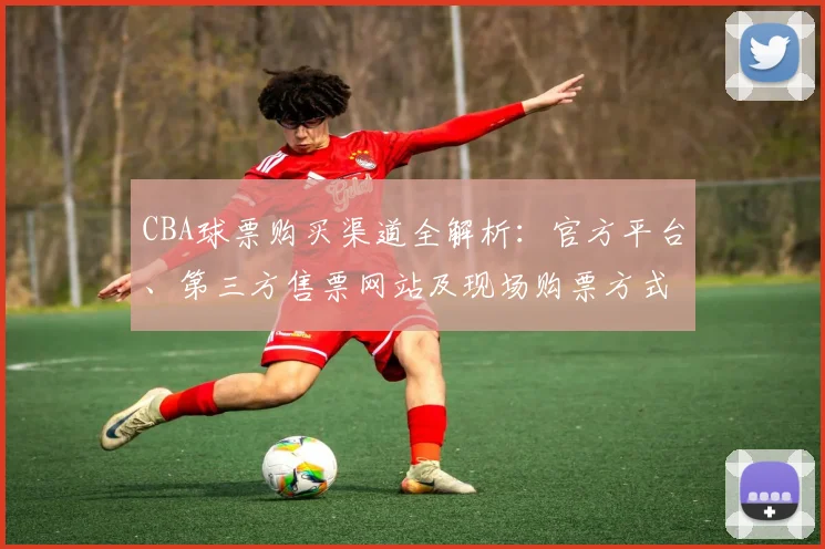 CBA球票购买渠道全解析：官方平台、第三方售票网站及现场购票方式对比