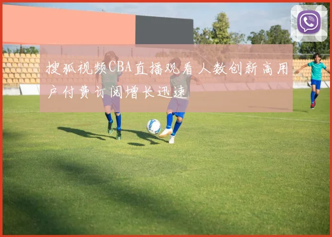 搜狐视频CBA直播观看人数创新高用户付费订阅增长迅速