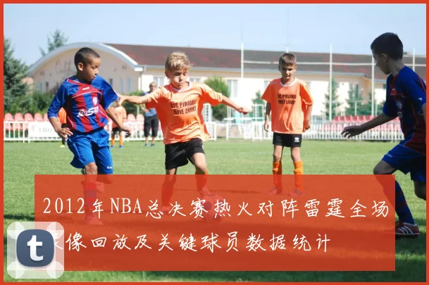 2012年NBA总决赛热火对阵雷霆全场录像回放及关键球员数据统计