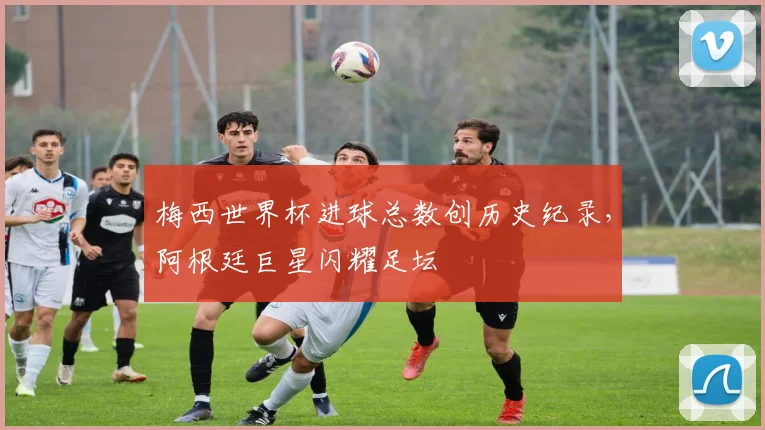 梅西世界杯进球总数创历史纪录，阿根廷巨星闪耀足坛