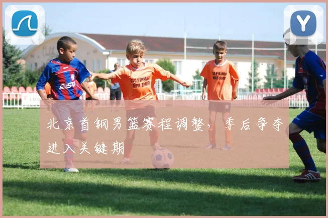 北京首钢男篮赛程调整,季后争夺进入关键期