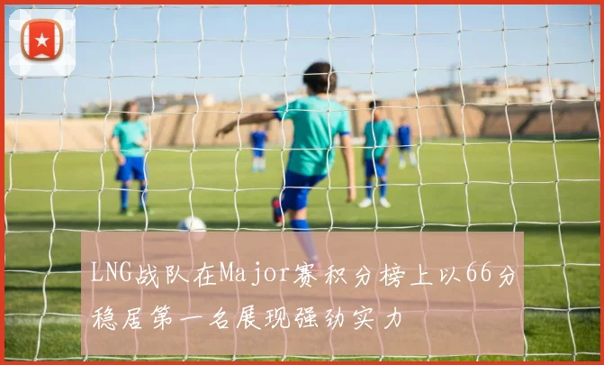 LNG战队在Major赛积分榜上以66分稳居第一名展现强劲实力