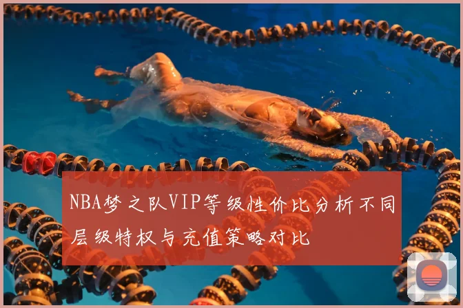 NBA梦之队VIP等级性价比分析不同层级特权与充值策略对比