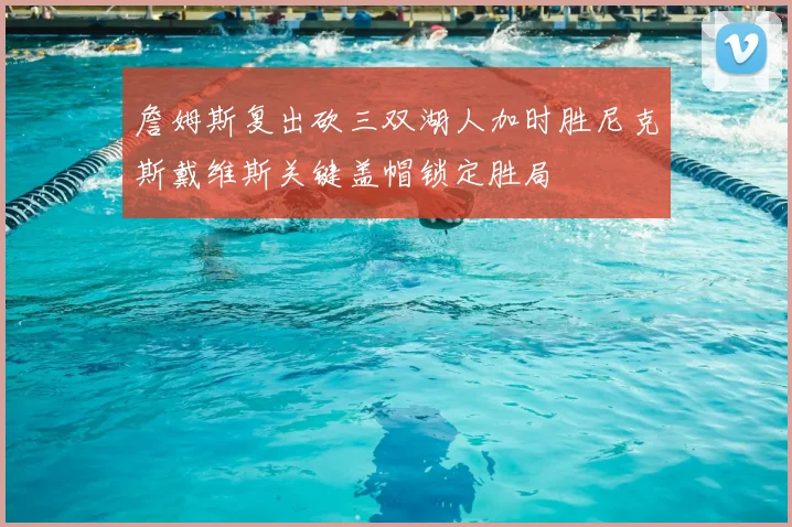詹姆斯复出砍三双湖人加时胜尼克斯戴维斯关键盖帽锁定胜局