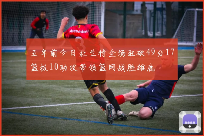 五年前今日杜兰特全场狂砍49分17篮板10助攻带领篮网战胜雄鹿