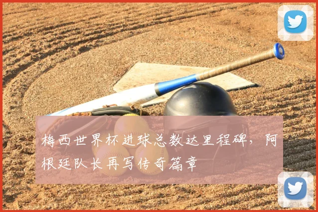 梅西世界杯进球总数达里程碑，阿根廷队长再写传奇篇章