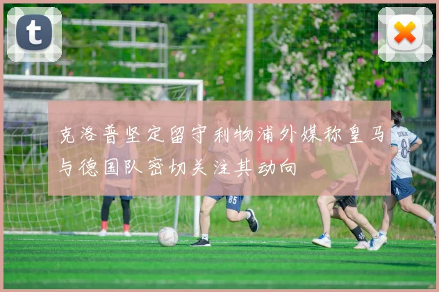 克洛普坚定留守利物浦外媒称皇马与德国队密切关注其动向