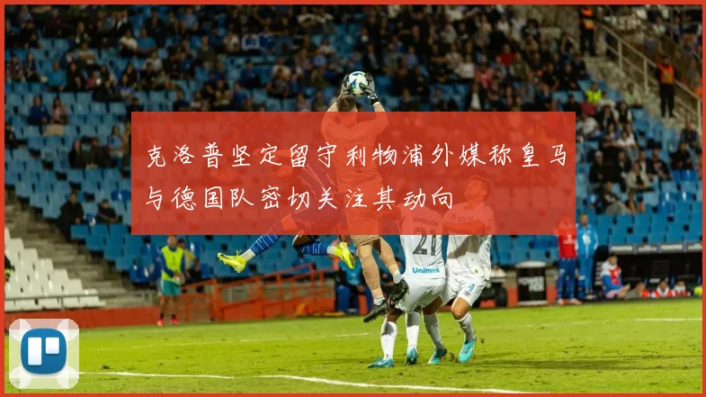 克洛普坚定留守利物浦外媒称皇马与德国队密切关注其动向