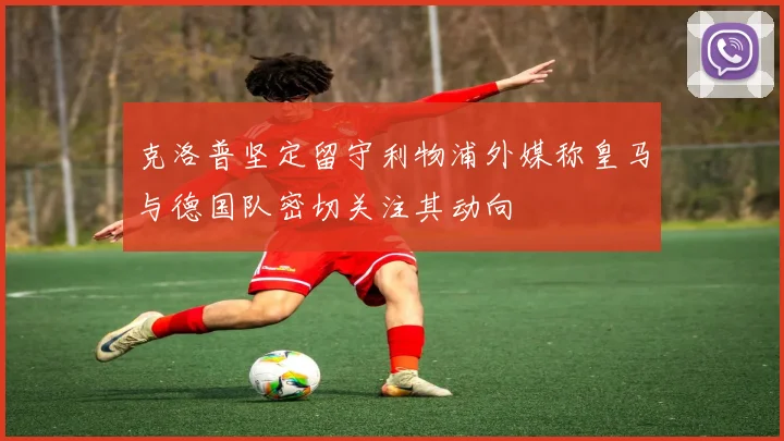 克洛普坚定留守利物浦外媒称皇马与德国队密切关注其动向
