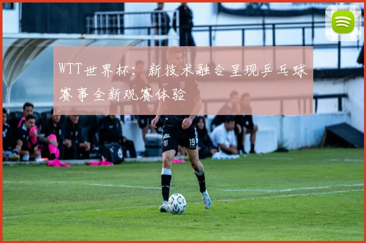 WTT世界杯：新技术融合呈现乒乓球赛事全新观赛体验