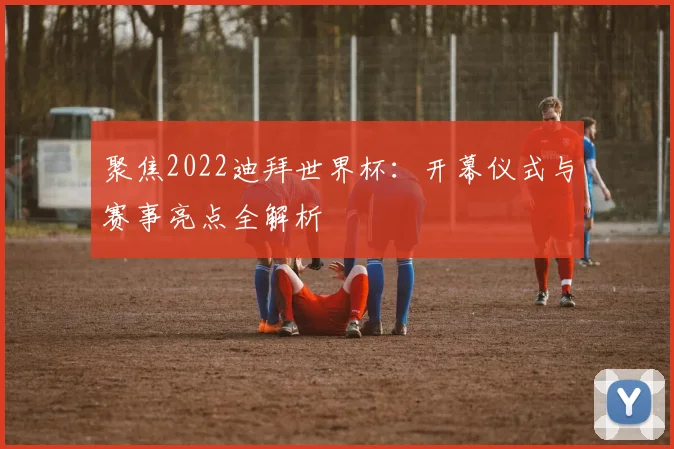 聚焦2022迪拜世界杯：开幕仪式与赛事亮点全解析