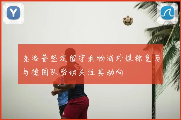 克洛普坚定留守利物浦外媒称皇马与德国队密切关注其动向