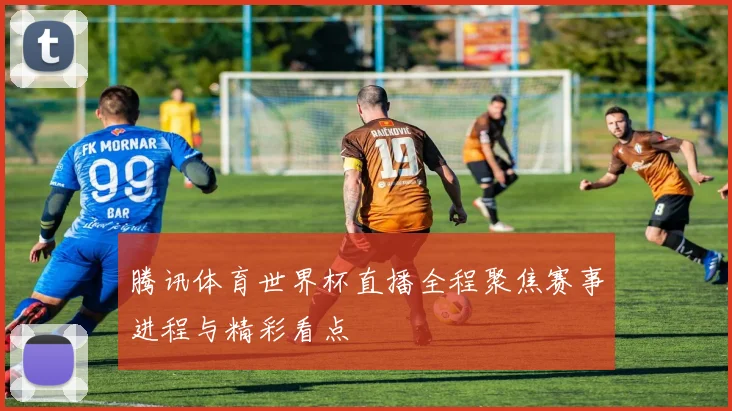 腾讯体育世界杯直播全程聚焦赛事进程与精彩看点