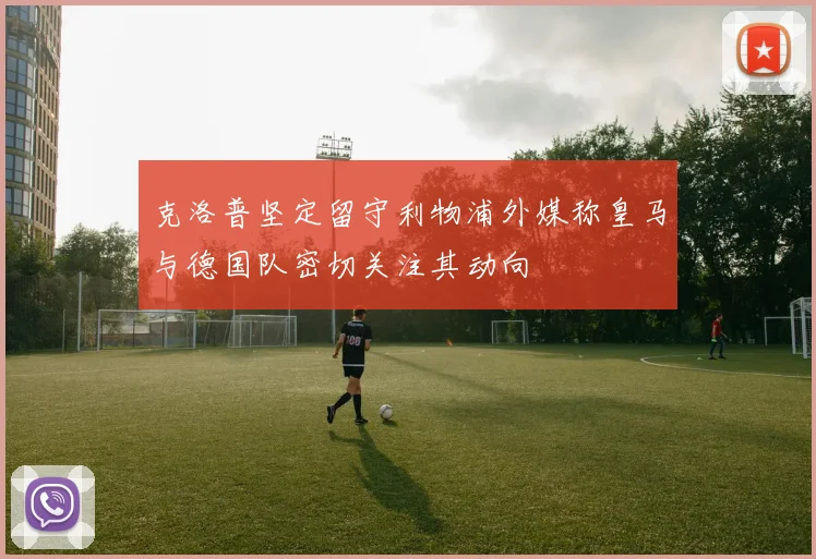 克洛普坚定留守利物浦外媒称皇马与德国队密切关注其动向