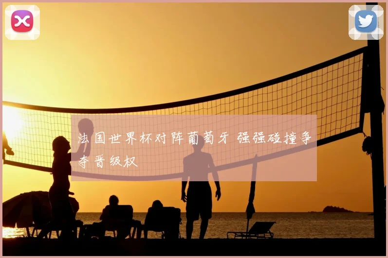 法国世界杯对阵葡萄牙 强强碰撞争夺晋级权
