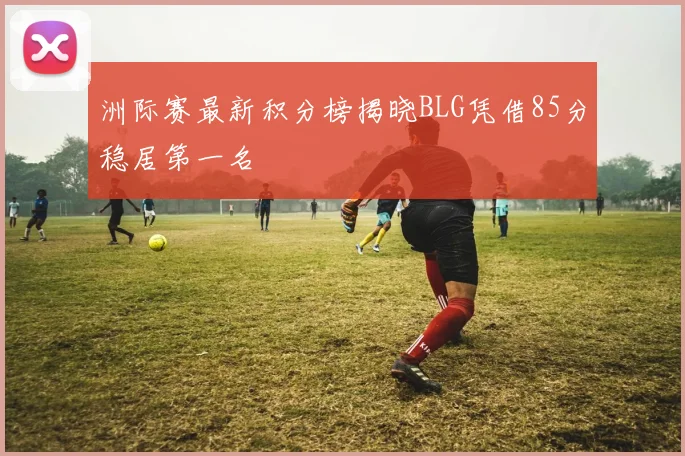 洲际赛最新积分榜揭晓BLG凭借85分稳居第一名