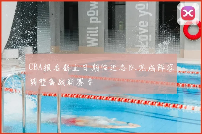 CBA报名截止日期临近各队完成阵容调整备战新赛季