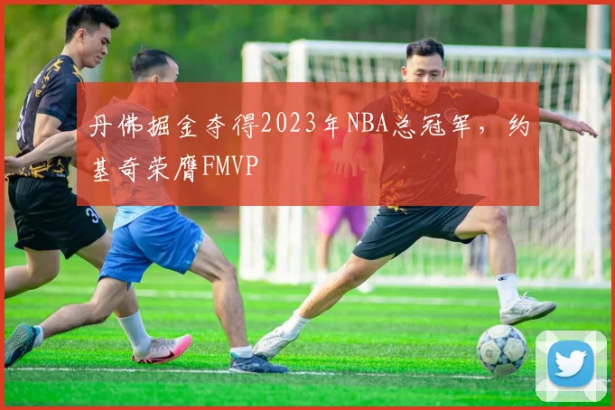 丹佛掘金夺得2023年NBA总冠军，约基奇荣膺FMVP