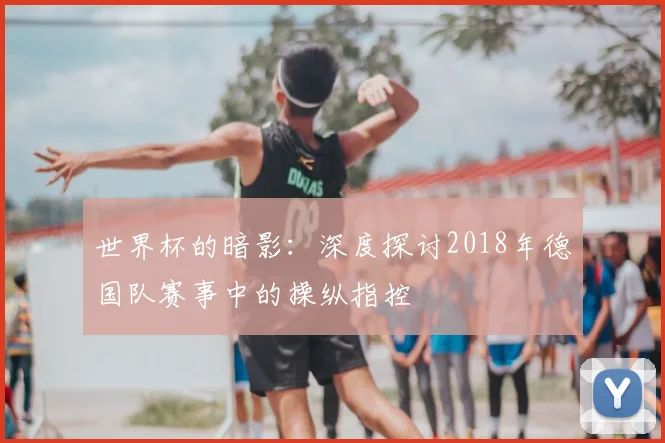 世界杯的暗影:深度探讨2018年德国队赛事中的操纵指控