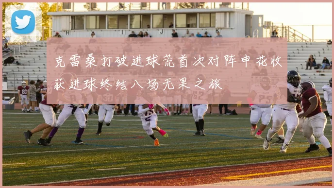 克雷桑打破进球荒首次对阵申花收获进球终结八场无果之旅