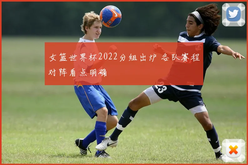 女篮世界杯2022分组出炉 各队赛程对阵看点明确
