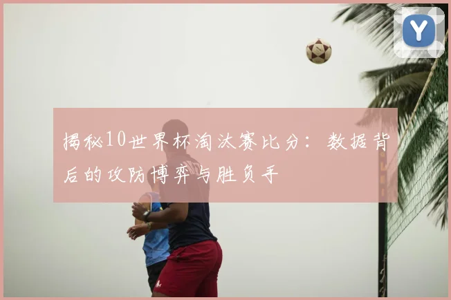 揭秘10世界杯淘汰赛比分：数据背后的攻防博弈与胜负手