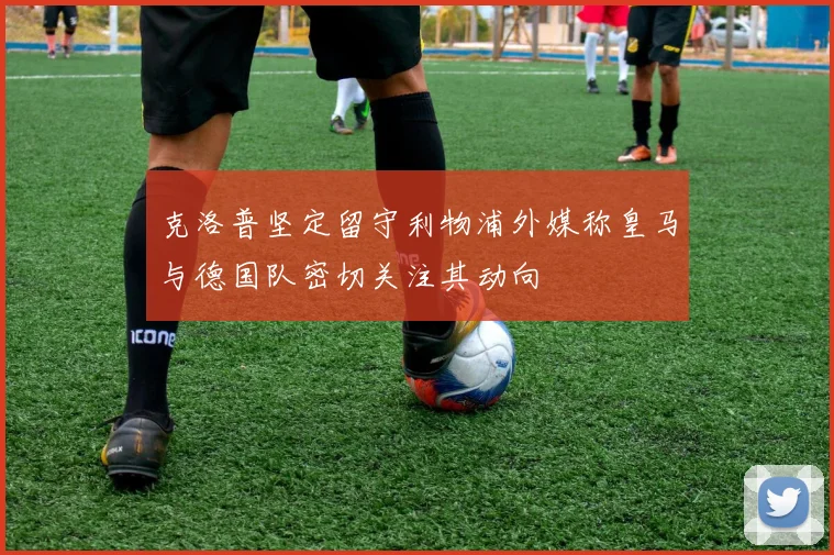克洛普坚定留守利物浦外媒称皇马与德国队密切关注其动向