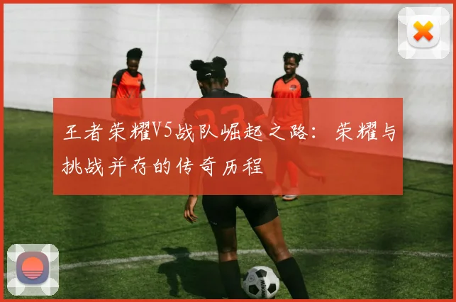 王者荣耀V5战队崛起之路:荣耀与挑战并存的传奇历程