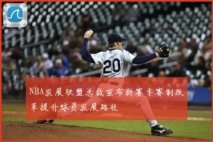 NBA发展联盟总裁宣布新赛季赛制改革提升球员发展路径