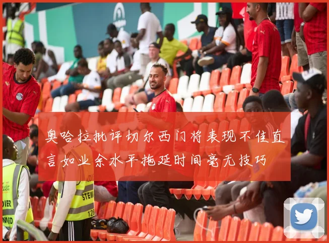 奥哈拉批评切尔西门将表现不佳直言如业余水平拖延时间毫无技巧