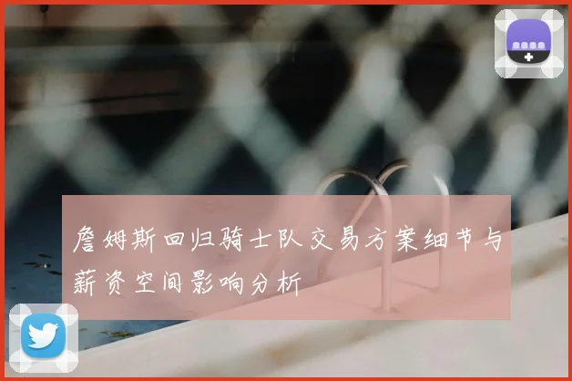 詹姆斯回归骑士队交易方案细节与薪资空间影响分析