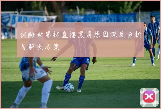 优酷世界杯直播黑屏原因深度分析与解决方案