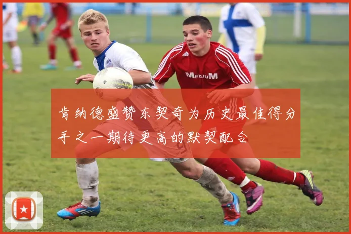 肯纳德盛赞东契奇为历史最佳得分手之一期待更高的默契配合