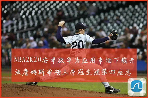 NBA2K20安卓版华为应用市场下载开放詹姆斯率湖人夺冠生涯第四座总决赛MVP