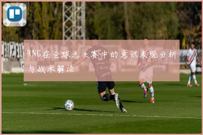 RNG在全球总决赛中的意识表现分析与战术解读
