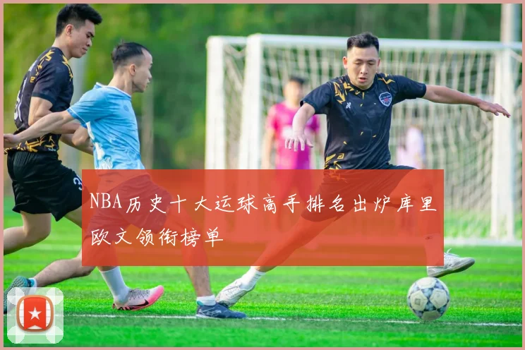NBA历史十大运球高手排名出炉库里欧文领衔榜单