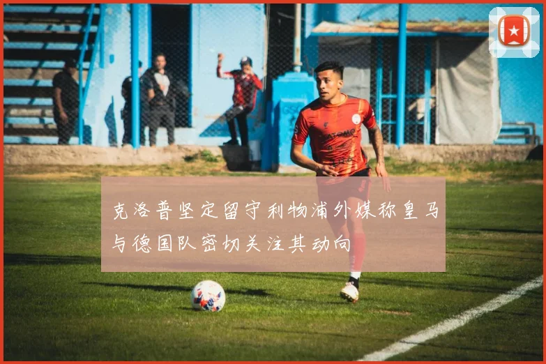 克洛普坚定留守利物浦外媒称皇马与德国队密切关注其动向