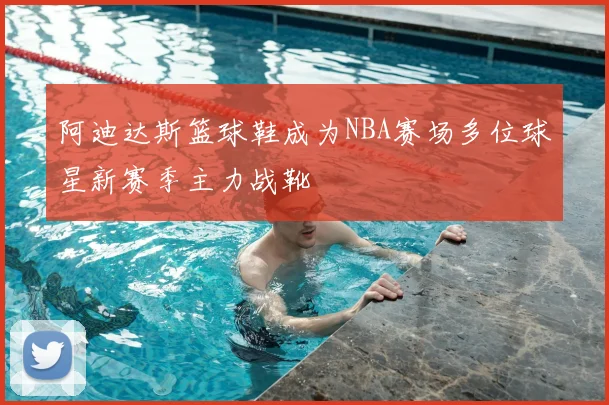 阿迪达斯篮球鞋成为NBA赛场多位球星新赛季主力战靴