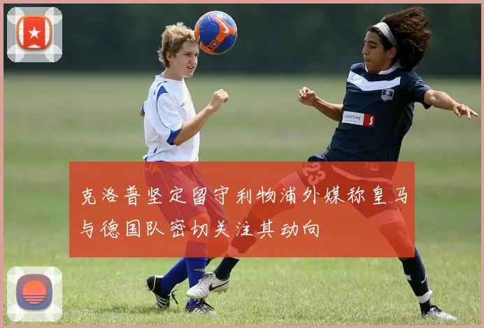 克洛普坚定留守利物浦外媒称皇马与德国队密切关注其动向