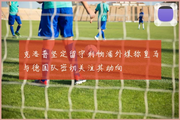 克洛普坚定留守利物浦外媒称皇马与德国队密切关注其动向