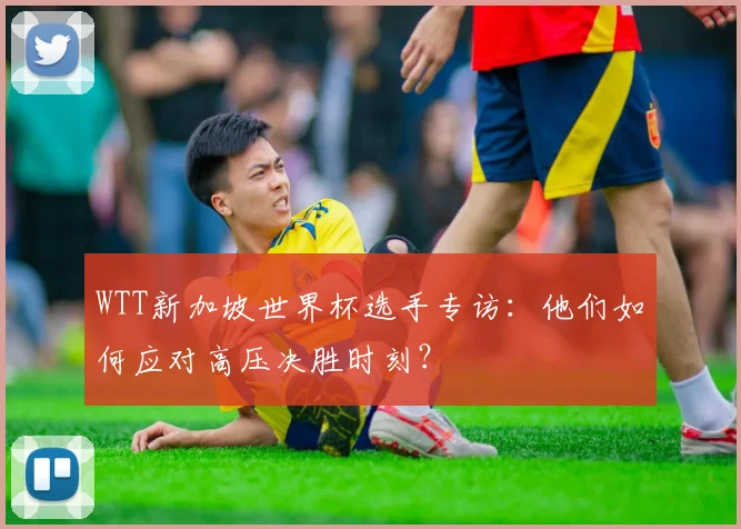 WTT新加坡世界杯选手专访：他们如何应对高压决胜时刻？