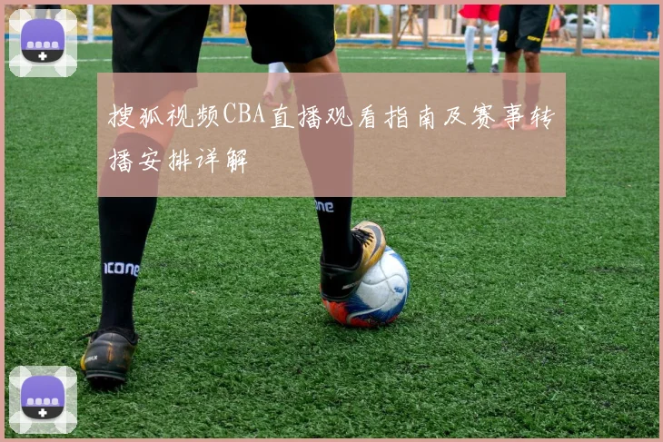 搜狐视频CBA直播观看指南及赛事转播安排详解