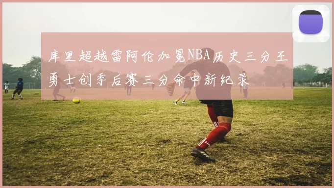 库里超越雷阿伦加冕NBA历史三分王勇士创季后赛三分命中新纪录