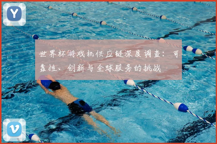 世界杯游戏机供应链深度调查：可靠性、创新与全球服务的挑战